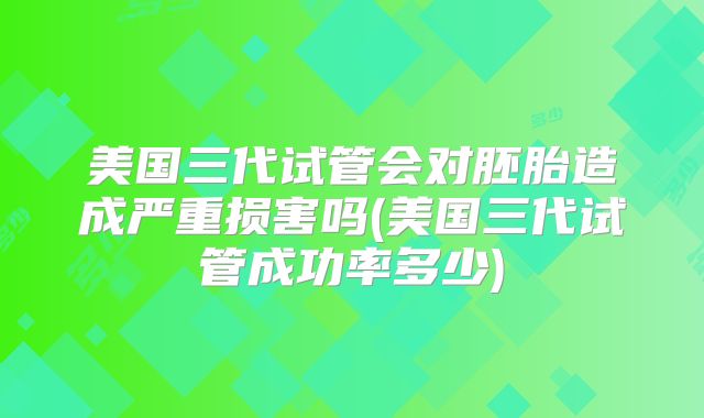 美国三代试管会对胚胎造成严重损害吗(美国三代试管成功率多少)