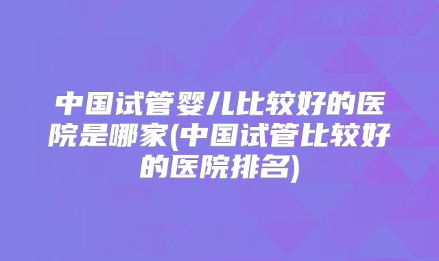 中国试管婴儿比较好的医院是哪家(中国试管比较好的医院排名)