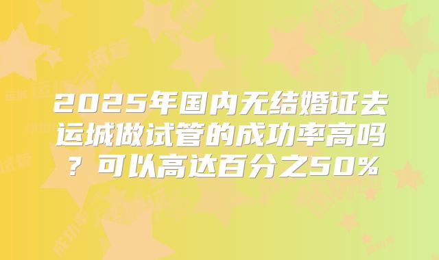 2025年国内无结婚证去运城做试管的成功率高吗？可以高达百分之50%