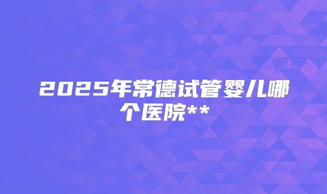 2025年常德试管婴儿哪个医院**