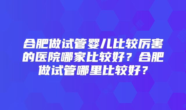合肥做试管婴儿比较厉害的医院哪家比较好？合肥做试管哪里比较好？