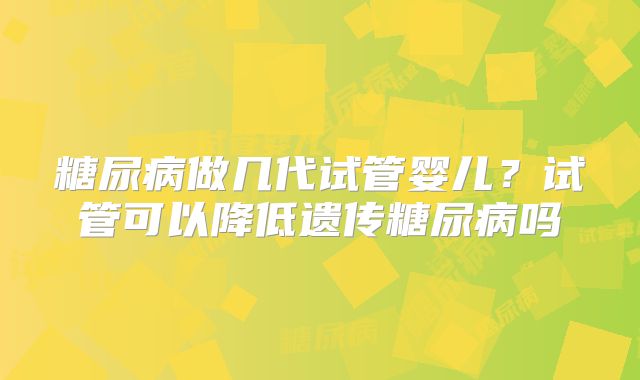 糖尿病做几代试管婴儿？试管可以降低遗传糖尿病吗