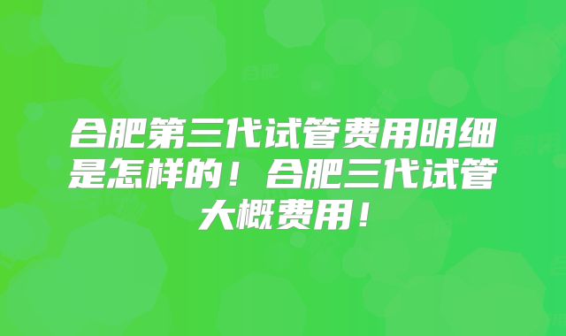 合肥第三代试管费用明细是怎样的!合肥三代试管大概费用!