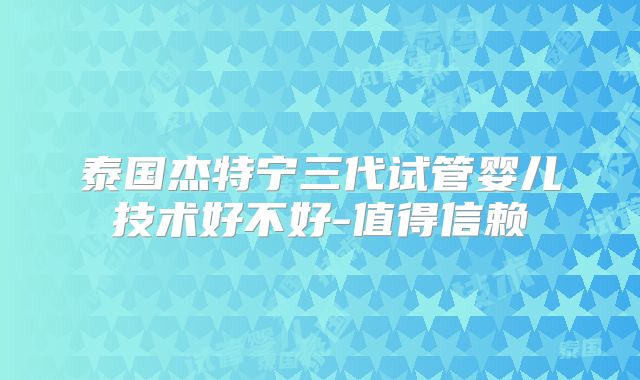 泰国杰特宁三代试管婴儿技术好不好-值得信赖