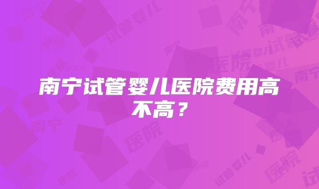 南宁试管婴儿医院费用高不高？