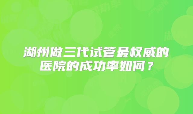 湖州做三代试管最权威的医院的成功率如何？