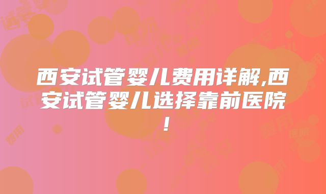 西安试管婴儿费用详解,西安试管婴儿选择靠前医院!