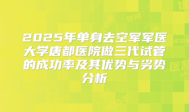 2025年单身去空军军医大学唐都医院做三代试管的成功率及其优势与劣势分析