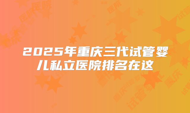2025年重庆三代试管婴儿私立医院排名在这