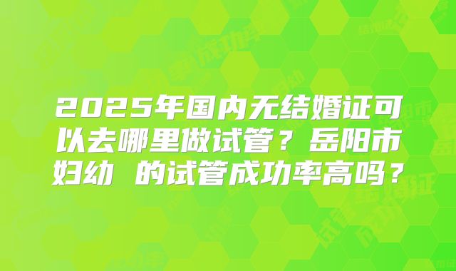 2025年国内无结婚证可以去哪里做试管？岳阳市妇幼 的试管成功率高吗？