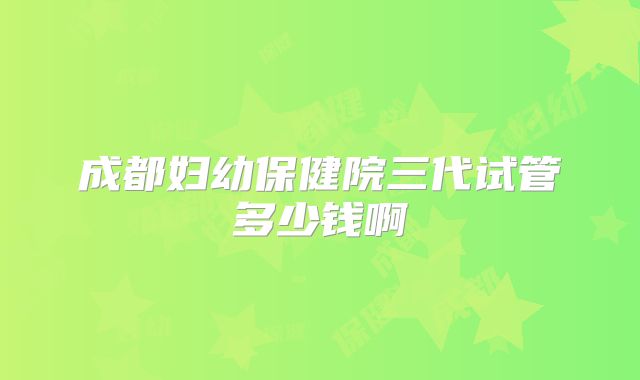成都妇幼保健院三代试管多少钱啊