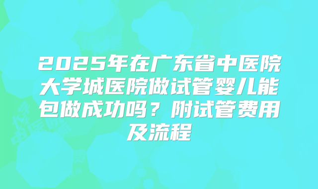 2025年在广东省中医院大学城医院做试管婴儿能包做成功吗？附试管费用及流程
