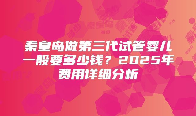 秦皇岛做第三代试管婴儿一般要多少钱?2025年费用详细分析