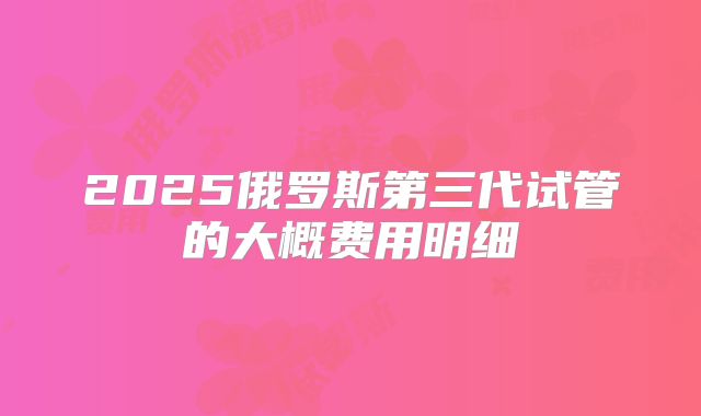 2025俄罗斯第三代试管的大概费用明细