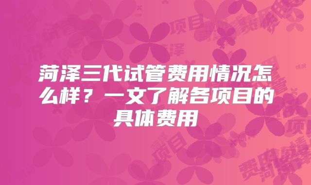 菏泽三代试管费用情况怎么样？一文了解各项目的具体费用