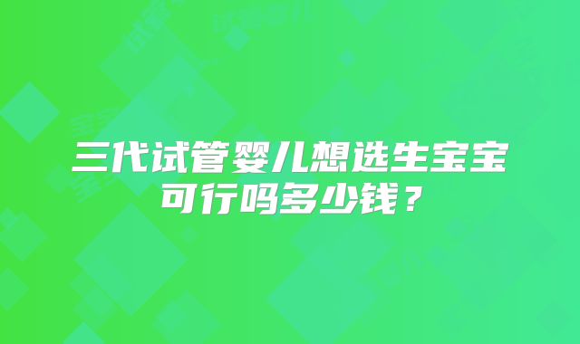 三代试管婴儿想选生宝宝可行吗多少钱?