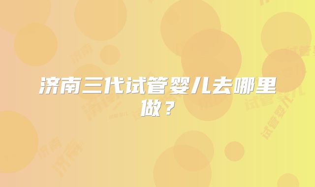 济南三代试管婴儿去哪里做?