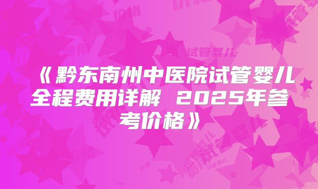 《黔东南州中医院试管婴儿全程费用详解 2025年参考价格》