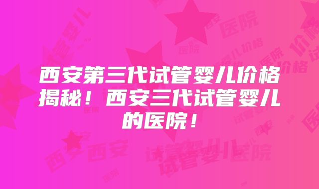 西安第三代试管婴儿价格揭秘！西安三代试管婴儿的医院！