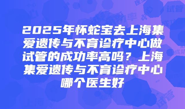 2025年怀蛇宝去上海集爱遗传与不育诊疗中心做试管的成功率高吗?上海集爱遗传与不育诊疗中心哪个医生好