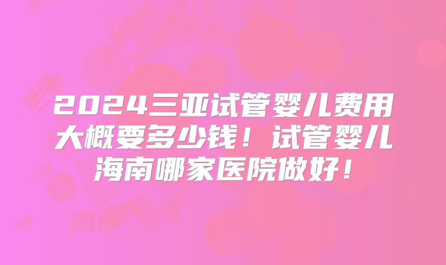 2024三亚试管婴儿费用大概要多少钱！试管婴儿海南哪家医院做好！