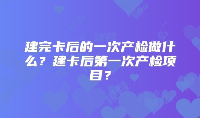 建完卡后的一次产检做什么？建卡后第一次产检项目？