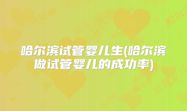 哈尔滨试管婴儿生(哈尔滨做试管婴儿的成功率)