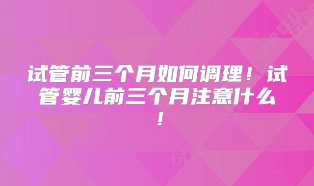 试管前三个月如何调理！试管婴儿前三个月注意什么！