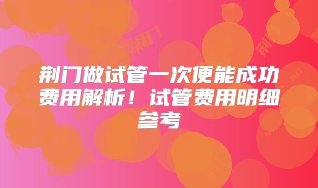 荆门做试管一次便能成功费用解析!试管费用明细参考