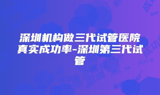 深圳机构做三代试管医院真实成功率-深圳第三代试管