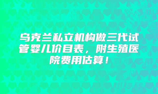 乌克兰私立机构做三代试管婴儿价目表，附生殖医院费用估算！