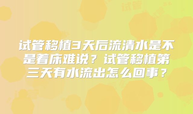 试管移植3天后流清水是不是着床难说?试管移植第三天有水流出怎么回事?