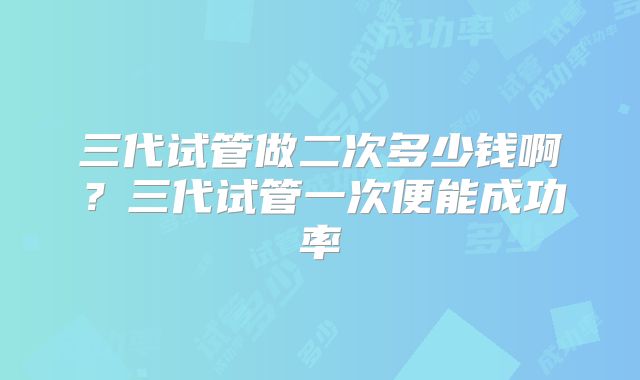 三代试管做二次多少钱啊?三代试管一次便能成功率