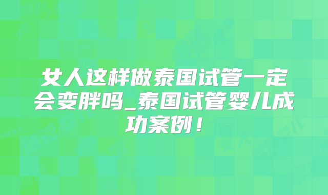 女人这样做泰国试管一定会变胖吗_泰国试管婴儿成功案例!