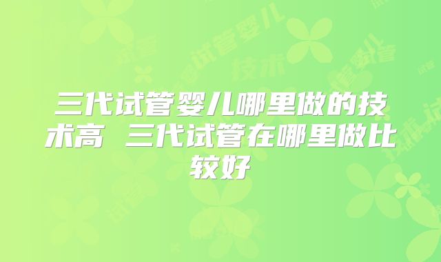 三代试管婴儿哪里做的技术高 三代试管在哪里做比较好
