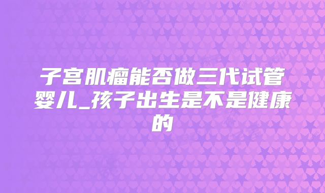 子宫肌瘤能否做三代试管婴儿_孩子出生是不是健康的