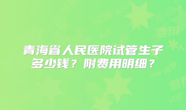 青海省人民医院试管生子多少钱？附费用明细？