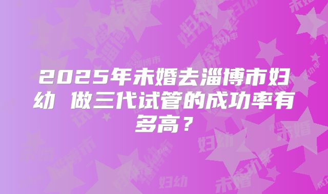 2025年未婚去淄博市妇幼 做三代试管的成功率有多高？