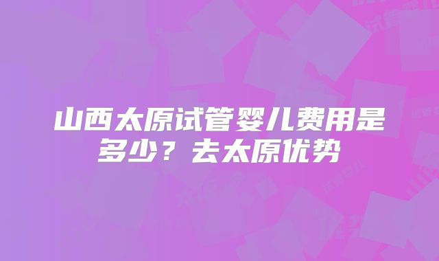 山西太原试管婴儿费用是多少？去太原优势