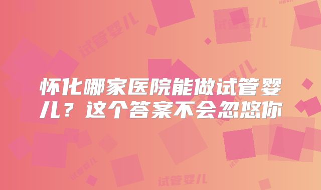 怀化哪家医院能做试管婴儿？这个答案不会忽悠你