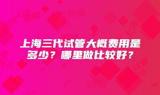 上海三代试管大概费用是多少?哪里做比较好?