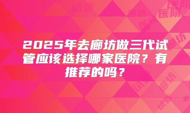 2025年去廊坊做三代试管应该选择哪家医院？有推荐的吗？
