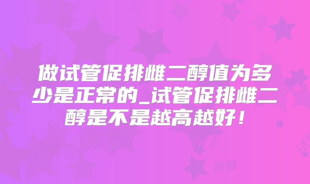 做试管促排雌二醇值为多少是正常的_试管促排雌二醇是不是越高越好！