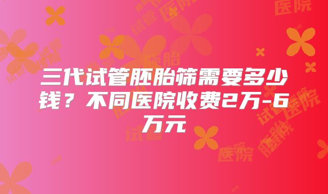 三代试管胚胎筛需要多少钱？不同医院收费2万-6万元