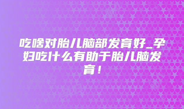 吃啥对胎儿脑部发育好_孕妇吃什么有助于胎儿脑发育!