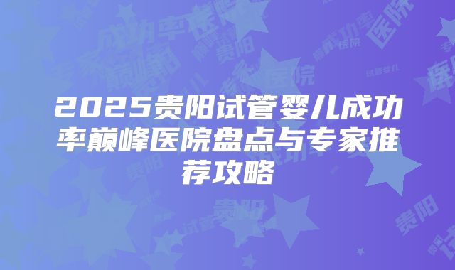 2025贵阳试管婴儿成功率巅峰医院盘点与专家推荐攻略