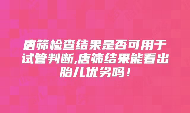 唐筛检查结果是否可用于试管判断,唐筛结果能看出胎儿优劣吗！