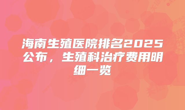 海南生殖医院排名2025公布，生殖科治疗费用明细一览