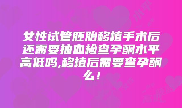 女性试管胚胎移植手术后还需要抽血检查孕酮水平高低吗,移植后需要查孕酮么！