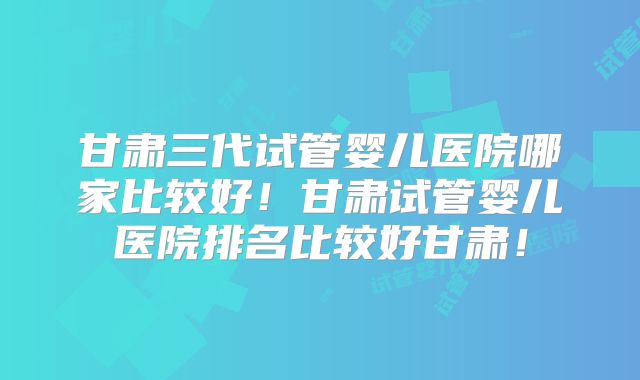 甘肃三代试管婴儿医院哪家比较好!甘肃试管婴儿医院排名比较好甘肃!
